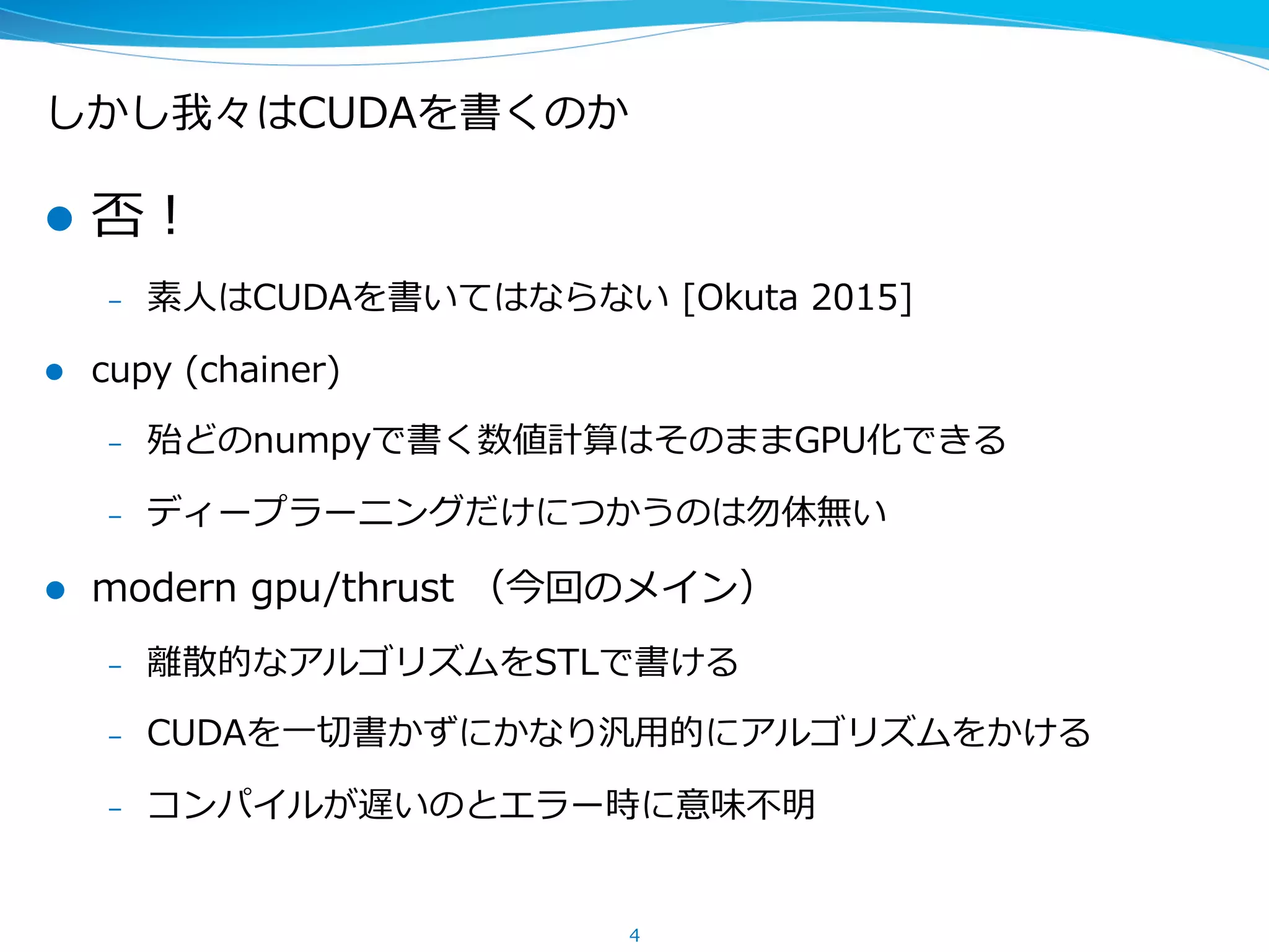 しかし我々はCUDAを書くのか
l  否！
–  素⼈人はCUDAを書いてはならない  [Okuta  2015]
l  cupy  (chainer)
–  殆どのnumpyで書く数値計算はそのままGPU化できる
–  ディープラーニングだけにつかうのは勿体無い
l  modern  gpu/thrust  （今回のメイン）
–  離離散的なアルゴリズムをSTLで書ける
–  CUDAを⼀一切切書かずにかなり汎⽤用的にアルゴリズムをかける
–  コンパイルが遅いのとエラー時に意味不不明
4
 