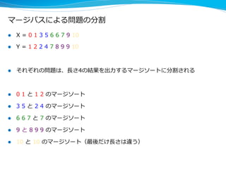マージパスによる問題の分割
l  X  =  0  1  3  5  6  6  7  9  10  
l  Y  =  1  2  2  4  7  8  9  9  10
l  それぞれの問題は、⻑⾧長さ4の結果を出⼒力力するマージソートに分割される
l  0  1  と  1  2  のマージソート
l  3  5  と  2  4  のマージソート
l  6  6  7  と  7  のマージソート
l  9  と  8  9  9  のマージソート
l  10  と  10  のマージソート（最後だけ⻑⾧長さは違う）
 