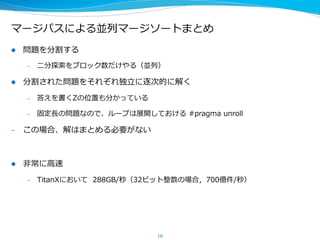 マージパスによる並列列マージソートまとめ
l  問題を分割する
–  ⼆二分探索索をブロック数だけやる（並列列）
l  分割された問題をそれぞれ独⽴立立に逐次的に解く
–  答えを書くZの位置も分かっている
–  固定⻑⾧長の問題なので、ループは展開しておける  #pragma  unroll
–  この場合、解はまとめる必要がない
l  ⾮非常に⾼高速
–  TitanXにおいて    288GB/秒（32ビット整数の場合，700億件/秒）
16
 
