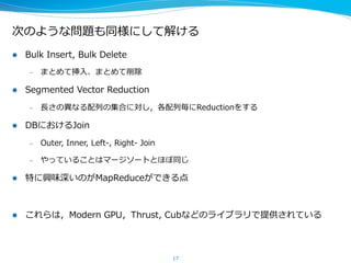 次のような問題も同様にして解ける
l  Bulk  Insert,  Bulk  Delete
–  まとめて挿⼊入、まとめて削除
l  Segmented  Vector  Reduction
–  ⻑⾧長さの異異なる配列列の集合に対し，各配列列毎にReductionをする
l  DBにおけるJoin
–  Outer,  Inner,  Left-‐‑‒,  Right-‐‑‒  Join
–  やっていることはマージソートとほぼ同じ
l  特に興味深いのがMapReduceができる点
l  これらは，Modern  GPU，Thrust,  Cubなどのライブラリで提供されている
17
 