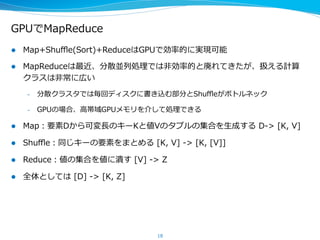 GPUでMapReduce
l  Map+Shuﬄe(Sort)+ReduceはGPUで効率率率的に実現可能
l  MapReduceは最近、分散並列列処理理では⾮非効率率率的と廃れてきたが、扱える計算
クラスは⾮非常に広い
–  分散クラスタでは毎回ディスクに書き込む部分とShuﬄeがボトルネック
–  GPUの場合、⾼高帯域GPUメモリを介して処理理できる
l  Map：要素Dから可変⻑⾧長のキーKと値Vのタプルの集合を⽣生成する  D-‐‑‒>  [K,  V]
l  Shuﬄe：同じキーの要素をまとめる  [K,  V]  -‐‑‒>  [K,  [V]]
l  Reduce：値の集合を値に潰す  [V]  -‐‑‒>  Z
l  全体としては  [D]  -‐‑‒>  [K,  Z]
18
 