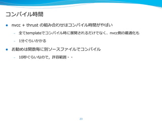 コンパイル時間
l  nvcc  +  thrust  の組み合わせはコンパイル時間がやばい
–  全てtemplateでコンパイル時に展開されるだけでなく、nvcc側の最適化も
–  1分ぐらいかかる
l  お勧めは関数毎に別ソースファイルでコンパイル
–  10秒ぐらいなので，許容範囲・・
23
 