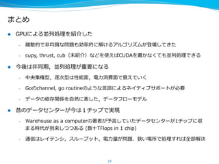 まとめ
l  GPUによる並列列処理理を紹介した
–  離離散的で⾮非均質な問題も効率率率的に解けるアルゴリズムが登場してきた
–  cupy,  thrust,  cub（未紹介）などを使えばCUDAを書かなくても並列列処理理できる
l  今後は⾮非同期，並列列処理理が重要になる
–  中央集権型，逐次型は性能⾯面，電⼒力力消費⾯面で競争⼒力力が落落ちていく
–  Goのchannel,  go  routineのような⾔言語によるネイティブサポートが必要
–  データの依存関係を⾃自然に表した，データフローモデル
l  昔のデータセンターが今は１チップで実現
–  Datacenter  as  a  computerの著者が予⾔言していたデータセンターが1チップに収
まる時代が到来しつつある  (数⼗十TFlops  in  1  chip)
–  通信はレイテンシ，スループット，電⼒力力量量が問題．狭い場所で処理理すれば全部解決
24
 