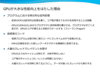 GPUが⼤大きな性能向上をはたした理理由
l  プログラムにおける明⽰示的な並列列処理理
–  従来のCPUは逐次的な処理理を書く。コア数が増えてもそれを利利⽤用することは困難
–  GPU/CUDAははじめからプログラマに並列列処理理を書かせる。プログラマはすごく⼤大
変だが、GPUのコアが増えると性能がスケールする（フリーランチagain）
l  仮想実⾏行行コード
–  仮想プログラムは実⾏行行時に実⾏行行コードにランタイムの中で変換される。
–  HWは互換性を切切った新しいアーキテクチャを積極的に採⽤用できる。
l  ⼤大量量のスレッドでレイテンシを隠す
–  CPUのようなキャッシュは持たず、分岐予測もしない
–  コア毎のキャッシュコヒーレンシは問題にならない
–  ⼤大量量のスレッドを同時に持てるようにし，データが揃ったスレッドから実⾏行行する
 