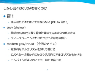 しかし我々はCUDAを書くのか
l  否！
–  素⼈人はCUDAを書いてはならない  [Okuta  2015]
l  cupy  (chainer)
–  殆どのnumpyで書く数値計算はそのままGPU化できる
–  ディープラーニングだけにつかうのは勿体無い
l  modern  gpu/thrust  （今回のメイン）
–  離離散的なアルゴリズムをSTLで書ける
–  CUDAを⼀一切切書かずにかなり汎⽤用的にアルゴリズムをかける
–  コンパイルが遅いのとエラー時に意味不不明
4
 
