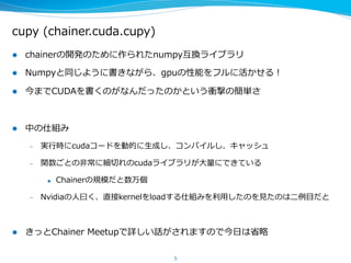 cupy  (chainer.cuda.cupy)
l  chainerの開発のために作られたnumpy互換ライブラリ
l  Numpyと同じように書きながら、gpuの性能をフルに活かせる！
l  今までCUDAを書くのがなんだったのかという衝撃の簡単さ
l  中の仕組み
–  実⾏行行時にcudaコードを動的に⽣生成し、コンパイルし、キャッシュ
–  関数ごとの⾮非常に細切切れのcudaライブラリが⼤大量量にできている
u  Chainerの規模だと数万個
–  Nvidiaの⼈人⽈曰く、直接kernelをloadする仕組みを利利⽤用したのを⾒見見たのは⼆二例例⽬目だと
l  きっとChainer  Meetupで詳しい話がされますので今⽇日は省省略略
5
 