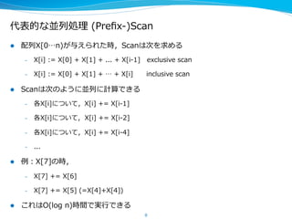 代表的な並列列処理理  (Preﬁx-‐‑‒)Scan
l  配列列X[0…n)が与えられた時，Scanは次を求める
–  X[i]  :=  X[0]  +  X[1]  +  ...  +  X[i-‐‑‒1]      exclusive  scan
–  X[i]  :=  X[0]  +  X[1]  +  …  +  X[i]            inclusive  scan
l  Scanは次のように並列列に計算できる
–  各X[i]について，X[i]  +=  X[i-‐‑‒1]
–  各X[i]について,    X[i]  +=  X[i-‐‑‒2]
–  各X[i]について，X[i]  +=  X[i-‐‑‒4]
–  ...
l  例例：X[7]の時，
–  X[7]  +=  X[6]
–  X[7]  +=  X[5]  (=X[4]+X[5])  
l  これはO(log  n)時間で実⾏行行できる
8
 