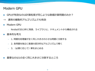 Modern  GPU
l  GPUが有効なのは計算粒粒度度が同じような数値計算問題のみか？
→ 　通常の離離散的アルゴリズムでも有効
l  Modern  GPU
–  Nvidiaが2013年年に発表、ライブラリと、ドキュメントから構成される
–  http://nvlabs.github.io/moderngpu/
l  基本的な考え
–  1.  問題を処理理量量が全く同じ⼤大きさの⼩小さな問題に分割する
–  2.  各問題を独⽴立立に普通の逐次的なアルゴリズムで解く
–  3.  （必要に応じて）解をまとめる
l  重要なのは1の全く同じ⼤大きさに分割するところ
9
 