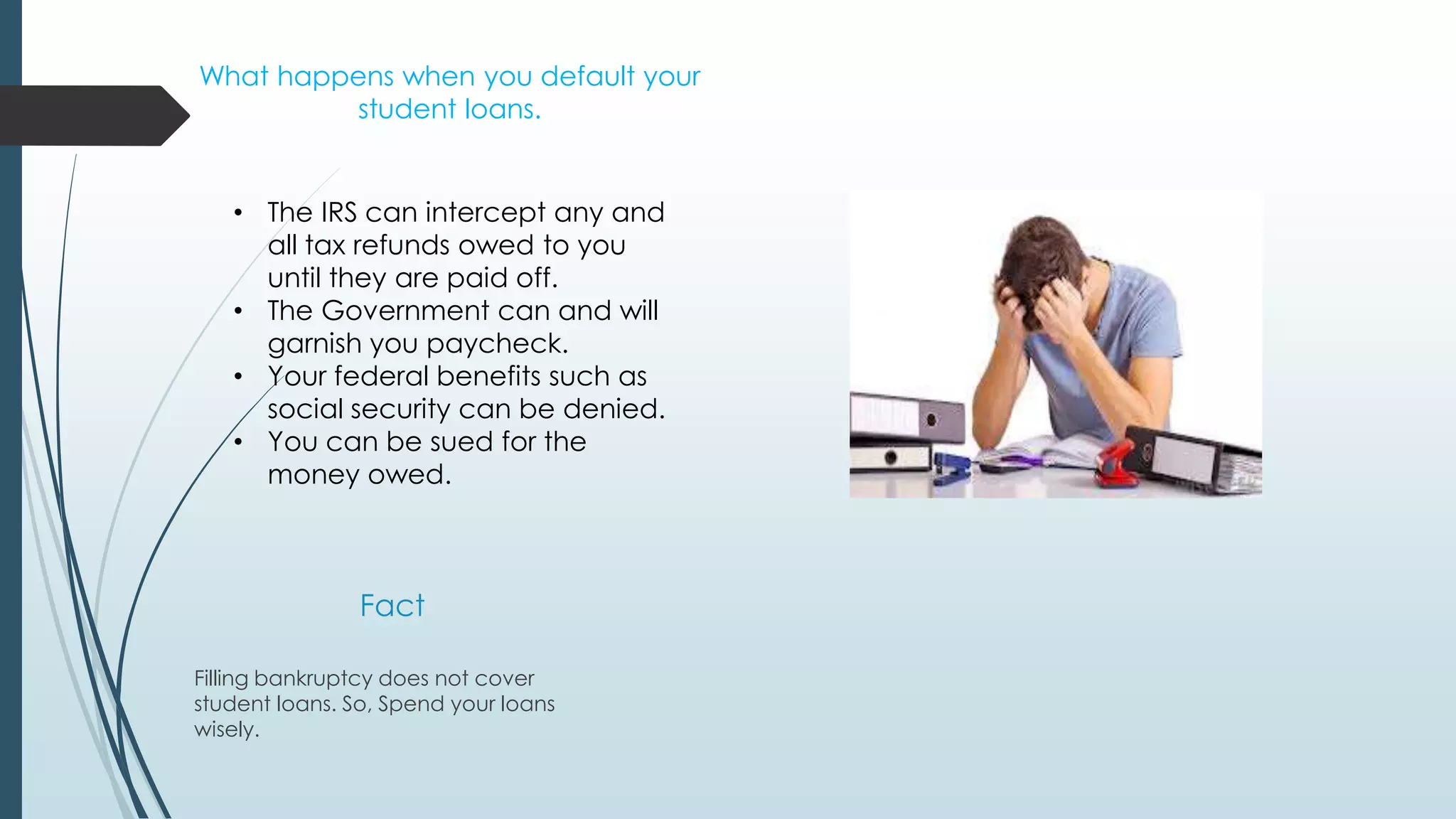 What happens when you default your 
student loans. 
• The IRS can intercept any and 
all tax refunds owed to you 
until they are paid off. 
• The Government can and will 
garnish you paycheck. 
• Your federal benefits such as 
social security can be denied. 
• You can be sued for the 
money owed. 
Fact 
Filling bankruptcy does not cover 
student loans. So, Spend your loans 
wisely. 
 