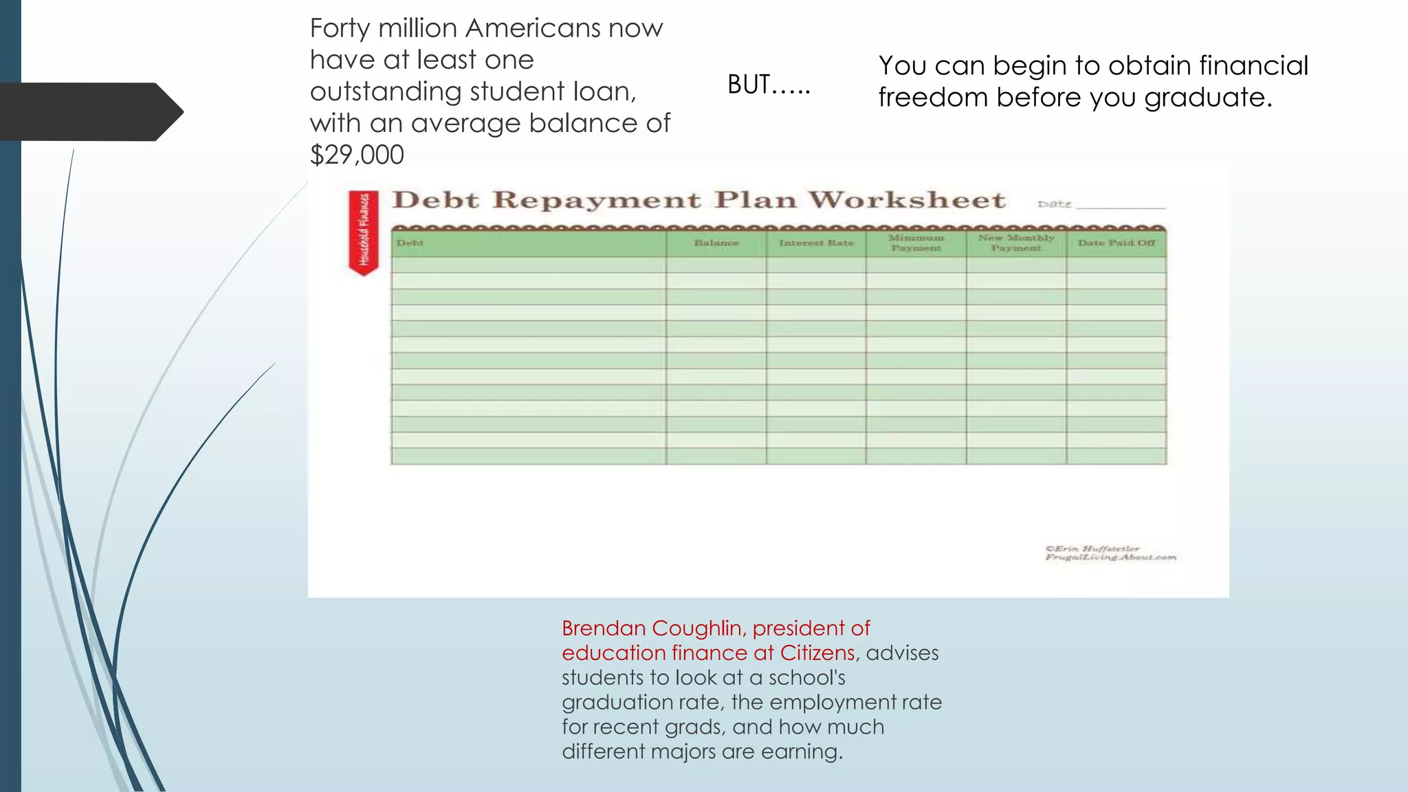Forty million Americans now 
have at least one 
outstanding student loan, 
with an average balance of 
$29,000 
You can begin to obtain financial 
freedom before you graduate. 
BUT….. 
Brendan Coughlin, president of 
education finance at Citizens, advises 
students to look at a school's 
graduation rate, the employment rate 
for recent grads, and how much 
different majors are earning. 
 