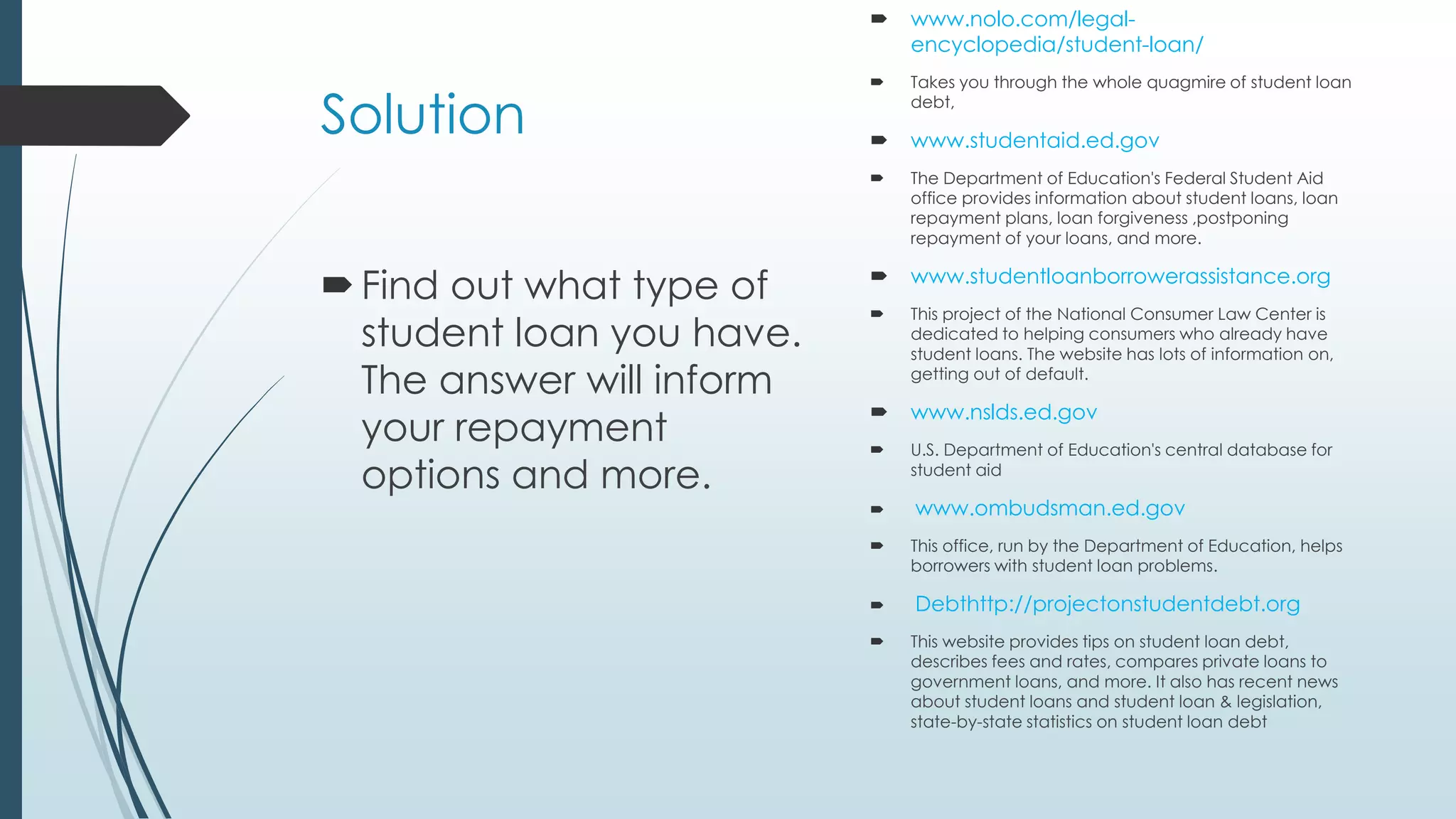 Solution 
 Find out what type of 
student loan you have. 
The answer will inform 
your repayment 
options and more. 
 www.nolo.com/legal-encyclopedia/ 
student-loan/ 
 Takes you through the whole quagmire of student loan 
debt, 
 www.studentaid.ed.gov 
 The Department of Education's Federal Student Aid 
office provides information about student loans, loan 
repayment plans, loan forgiveness ,postponing 
repayment of your loans, and more. 
 www.studentloanborrowerassistance.org 
 This project of the National Consumer Law Center is 
dedicated to helping consumers who already have 
student loans. The website has lots of information on, 
getting out of default. 
 www.nslds.ed.gov 
 U.S. Department of Education's central database for 
student aid 
 www.ombudsman.ed.gov 
 This office, run by the Department of Education, helps 
borrowers with student loan problems. 
 Debthttp://projectonstudentdebt.org 
 This website provides tips on student loan debt, 
describes fees and rates, compares private loans to 
government loans, and more. It also has recent news 
about student loans and student loan & legislation, 
state-by-state statistics on student loan debt 
 