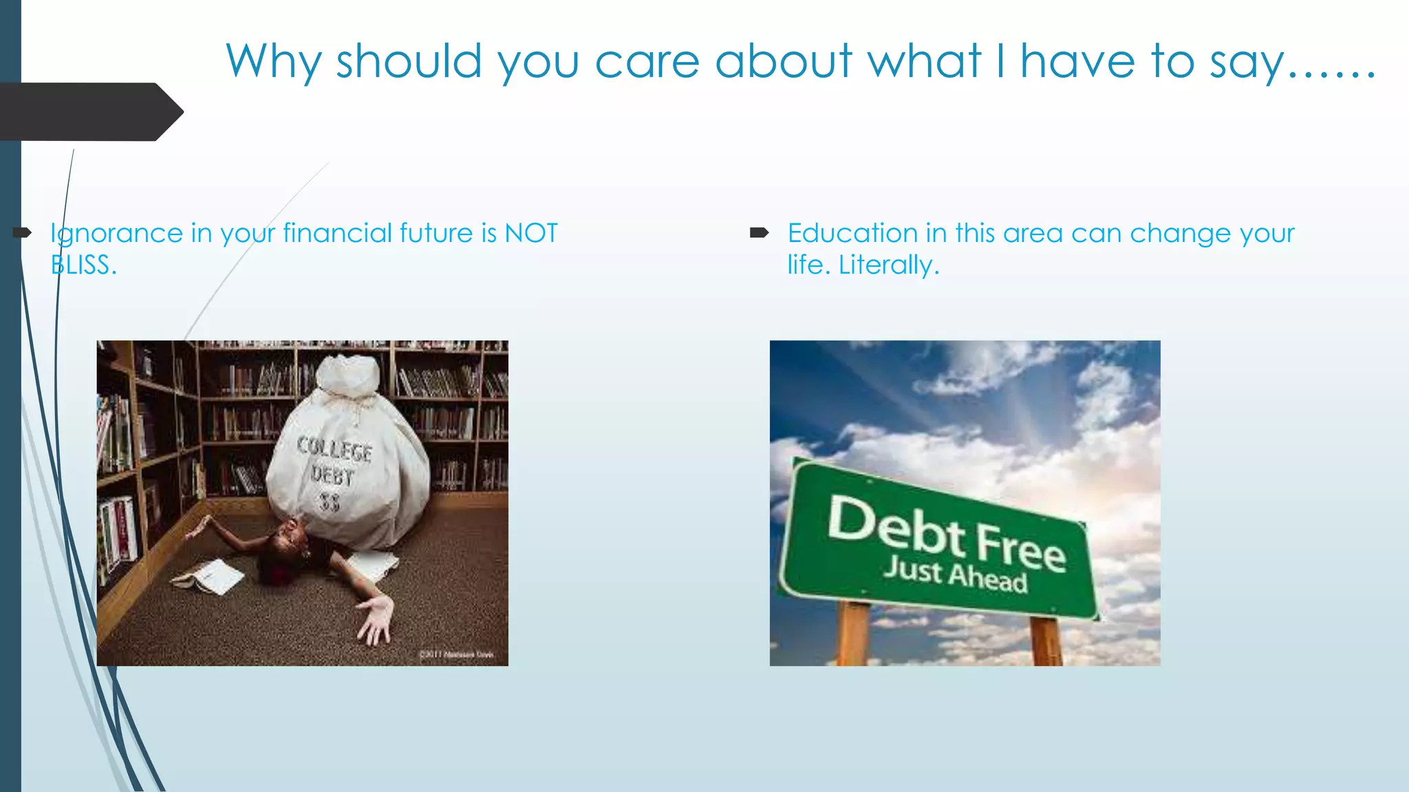 Why should you care about what I have to say…… 
 Ignorance in your financial future is NOT 
BLISS. 
 Education in this area can change your 
life. Literally. 
 