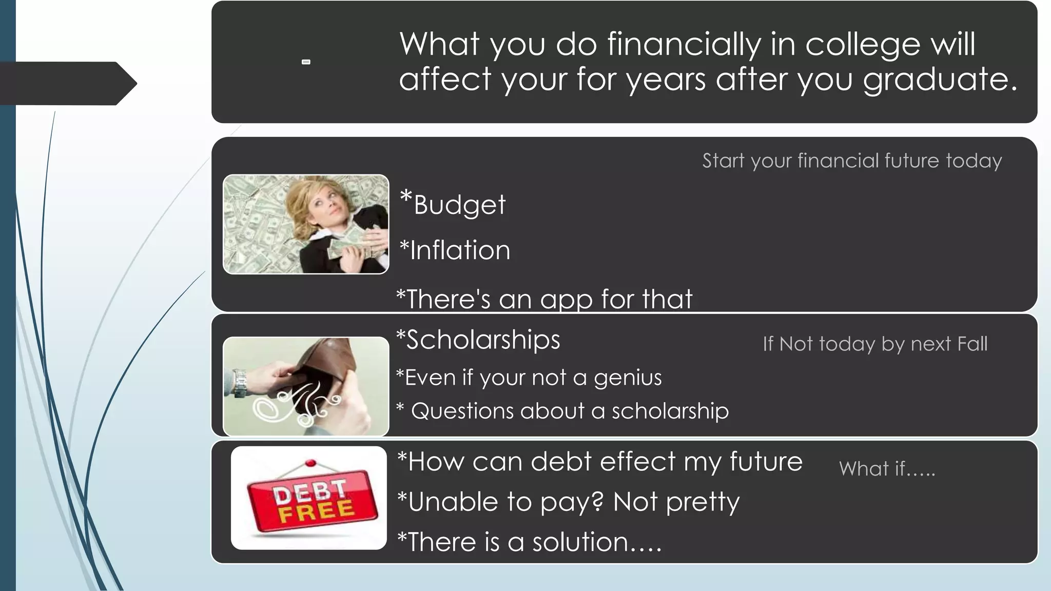 What you do financially in college will 
affect your for years after you graduate. 
Start your financial future today 
*Budget 
*Inflation 
*There's an app for that 
*Scholarships 
*Even if your not a genius 
* Questions about a scholarship 
If Not today by next Fall 
*How can debt effect my future 
*Unable to pay? Not pretty 
*There is a solution…. 
What if….. 
 