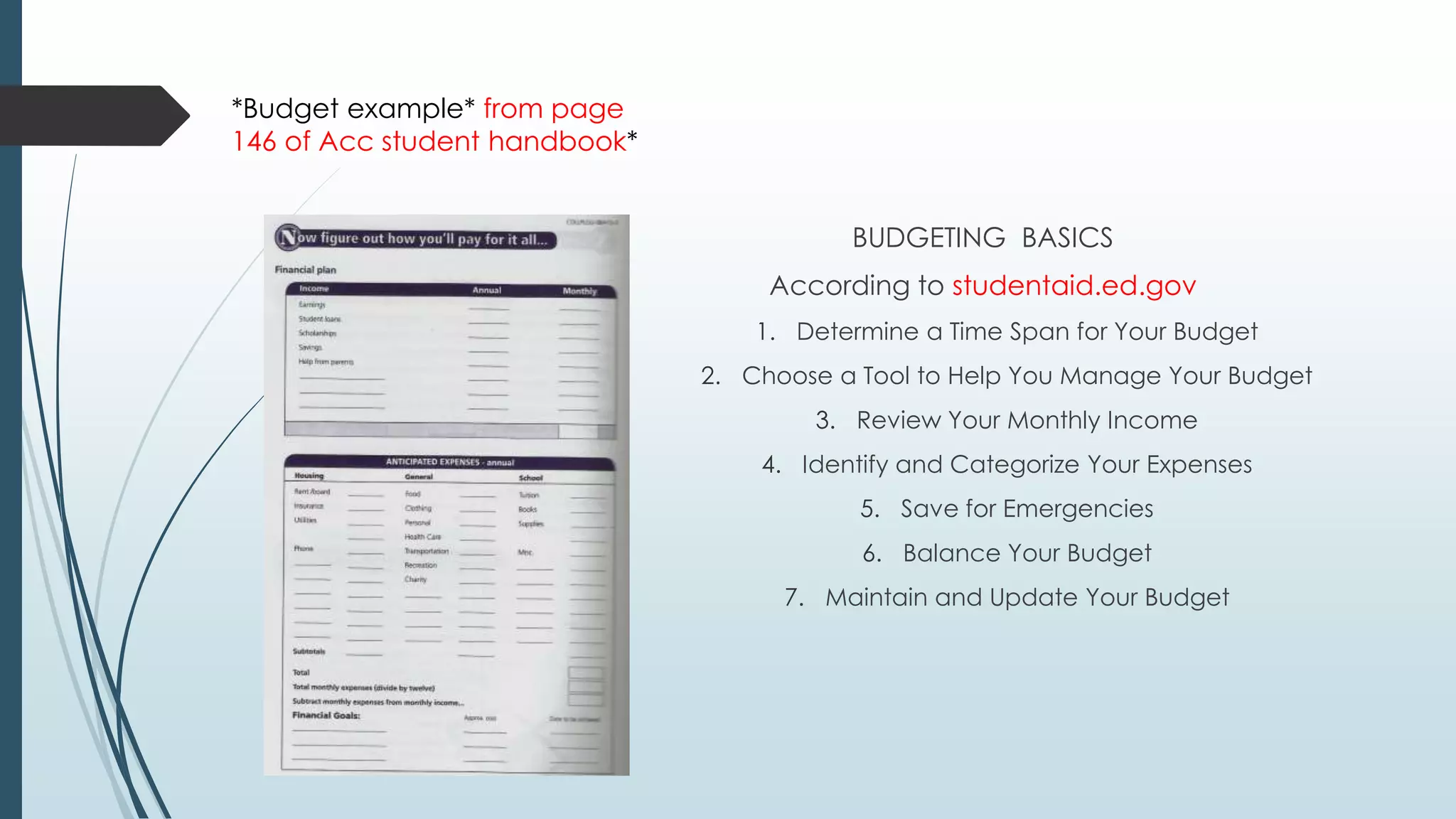 BUDGETING BASICS 
According to studentaid.ed.gov 
1. Determine a Time Span for Your Budget 
2. Choose a Tool to Help You Manage Your Budget 
3. Review Your Monthly Income 
4. Identify and Categorize Your Expenses 
5. Save for Emergencies 
6. Balance Your Budget 
7. Maintain and Update Your Budget 
*Budget example* from page 
146 of Acc student handbook* 
 