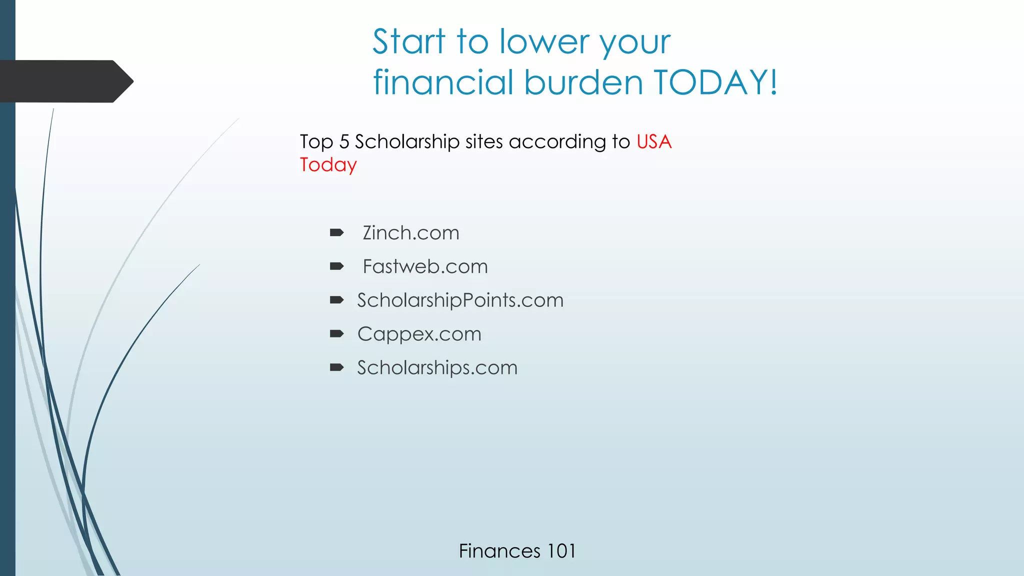 Start to lower your 
financial burden TODAY! 
Top 5 Scholarship sites according to USA 
Today 
 Zinch.com 
 Fastweb.com 
 ScholarshipPoints.com 
 Cappex.com 
 Scholarships.com 
Finances 101 
 