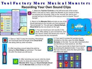 Tool Factory More Musical Monsters Recording Your Own Sound Clips 1. Select the  Teacher Controls  on the left-hand side of the screen. When in the pop-up menu, select the Monster of your choice to have his song be your recording. Click on the “sounds” bar next to your monster and go to the bottom of the pop-up menu to choose “Sound Sample”. 2. Return to the  Monster Grid  and click on one of the clouds belonging to the monster you have assigned “Sound Sample” to. This will open a  Sound Sample Cloud Grid  like the one shown on the right. 3. You can record your own sounds in this cloud. After setting up your microphone, click the “record” button and record your voice or other sound into the microphone. 4. Click on “stop” to stop the recording. Recordings can’t be longer than the length of the  Cloud Grid  size being used by other monsters . 5. If you want to access the sample sounds provided on the disk, open the folder  Sound Samples  on the disk. You can also download other sounds that you have saved as .wav files. 6. After recording a sound adjust the pitch by sliding the  Pitch Slider  up and down. The lower the pitch the slower you will sound. 8. After recording your sound, click the check button to close your cloud and return to the  Monster Grid . Drag your  Sound Sample Cloud  into the  Monster Grid , as shown to the right. 7. Play your sound clip to check how it sounds by pressing the playback button. If you don’t like how it sounds, press the clear grid button and start over again. 