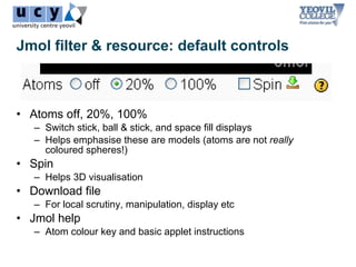 Jmol filter & resource: default controls



• Atoms off, 20%, 100%
   – Switch stick, ball & stick, and space fill displays
   – Helps emphasise these are models (atoms are not really
     coloured spheres!)
• Spin
   – Helps 3D visualisation
• Download file
   – For local scrutiny, manipulation, display etc
• Jmol help
   – Atom colour key and basic applet instructions
 