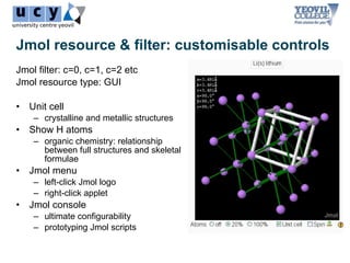 Jmol resource & filter: customisable controls
Jmol filter: c=0, c=1, c=2 etc
Jmol resource type: GUI

•   Unit cell
     – crystalline and metallic structures
•   Show H atoms
     – organic chemistry: relationship
       between full structures and skeletal
       formulae
•   Jmol menu
     – left-click Jmol logo
     – right-click applet
•   Jmol console
     – ultimate configurability
     – prototyping Jmol scripts
 
