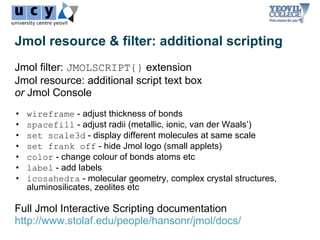 Jmol resource & filter: additional scripting
Jmol filter: JMOLSCRIPT{} extension
Jmol resource: additional script text box
or Jmol Console
•   wireframe - adjust thickness of bonds
•   spacefill - adjust radii (metallic, ionic, van der Waals’)
•   set scale3d - display different molecules at same scale
•   set frank off - hide Jmol logo (small applets)
•   color - change colour of bonds atoms etc
•   label - add labels
•   icosahedra - molecular geometry, complex crystal structures,
    aluminosilicates, zeolites etc

Full Jmol Interactive Scripting documentation
http://www.stolaf.edu/people/hansonr/jmol/docs/
 