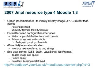 2007 Jmol resource type 4 Moodle 1.8
• Option (recommended) to initially display image (JPEG) rather than
  applet
    – Faster page load
    – Show 2D formula then 3D display
• Formslib-based configuration interfaces
    – Wider range of default options and controls
    – Advanced options and controls
        • Pedagogic groupings of controls
• (Potential) Internationalisation
    – Interface text transferred to lang strings
• End user control (CSS, DOM, JavaScript. No Frames!)
    – Toggle image and applet
    – Resize applet
    – Scroll text keeping applet fixed
http://moodledev.yeovil.ac.uk/moodle/course/view.php?id=3
 