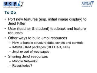 To Do
• Port new features (esp. initial image display) to
  Jmol Filter
• User (teacher & student) feedback and feature
  requests
• Other ways to build Jmol resources
   – How to bundle structure data, scripts and controls
   – IMS/SCORM packages (RELOAD, eXe)
   – Jmol export of web pages
• Sharing Jmol resources
   – Moodle Network?
   – Repositories?
 