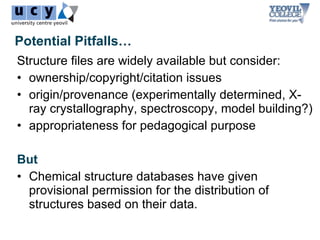 Potential Pitfalls…
Structure files are widely available but consider:
• ownership/copyright/citation issues
• origin/provenance (experimentally determined, X-
  ray crystallography, spectroscopy, model building?)
• appropriateness for pedagogical purpose

But
• Chemical structure databases have given
  provisional permission for the distribution of
  structures based on their data.
 