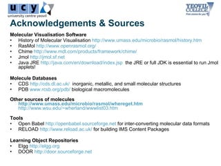 Acknowledgements & Sources
Molecular Visualisation Software
• History of Molecular Visualisation http://www.umass.edu/microbio/rasmol/history.htm
• RasMol http://www.openrasmol.org/
• Chime http://www.mdl.com/products/framework/chime/
• Jmol http://jmol.sf.net
• Java JRE http://java.com/en/download/index.jsp the JRE or full JDK is essential to run Jmol
   applets!

Molecule Databases
• CDS http://cds.dl.ac.uk/ inorganic, metallic, and small molecular structures
• PDB www.rcsb.org/pdb/ biological macromolecules

Other sources of molecules
   http://www.umass.edu/microbio/rasmol/whereget.htm
   http://www.wsu.edu/~wherland/wwwlist03.htm

Tools
• Open Babel http://openbabel.sourceforge.net for inter-converting molecular data formats
• RELOAD http://www.reload.ac.uk/ for building IMS Content Packages

Learning Object Repositories
• Elgg http://elgg.org
• DOOR http://door.sourceforge.net
 