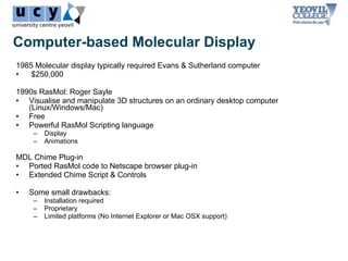 Computer-based Molecular Display
1985 Molecular display typically required Evans & Sutherland computer
•   $250,000

1990s RasMol: Roger Sayle
• Visualise and manipulate 3D structures on an ordinary desktop computer
   (Linux/Windows/Mac)
• Free
• Powerful RasMol Scripting language
     –   Display
     –   Animations

MDL Chime Plug-in
• Ported RasMol code to Netscape browser plug-in
• Extended Chime Script & Controls

•   Some small drawbacks:
     –   Installation required
     –   Proprietary
     –   Limited platforms (No Internet Explorer or Mac OSX support)
 