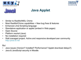 Java Applet


•   Similar to RasMol/MDL Chime
•   Most RasMol/Chime capabilities + New bug fixes & features
•   Enhanced Jmol Scripting language
•   Standalone application or applet (embed in Web pages)
•   Open Source
•   Platform neutral (Java)
•   No installation required
•   Well managed project. Active and responsive developer/user community
    http://jmol.sf.net

But
• Java issues (Version? Installed? Performance? Applet download delays?)
• Java & JavaScript security in Moodle
 