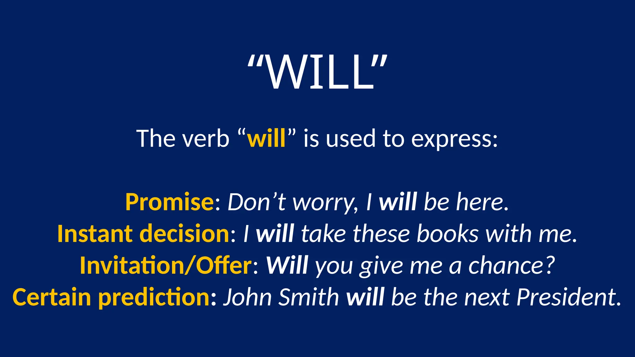 “WILL”
The verb “will” is used to express:
Promise: Don’t worry, I will be here.
Instant decision: I will take these books with me.
Invitation/Offer: Will you give me a chance?
Certain prediction: John Smith will be the next President.
 