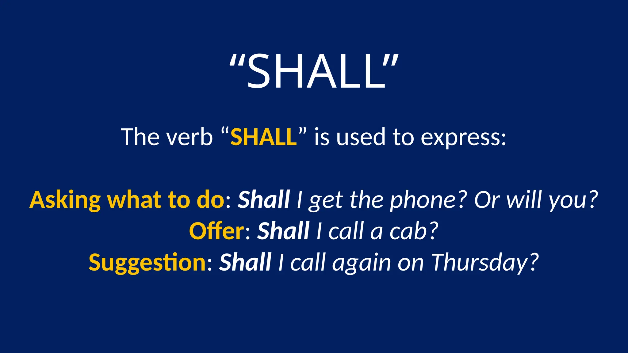 “SHALL”
The verb “SHALL” is used to express:
Asking what to do: Shall I get the phone? Or will you?
Offer: Shall I call a cab?
Suggestion: Shall I call again on Thursday?
 