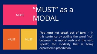 MUST
MUST
MUST
“MUST” as a
MODAL
‘You must not speak out of turn’ – in
this sentence by adding the word ‘not’
between the modal verb and the verb
‘speak’, the modality that is being
expressed is prohibition.
 