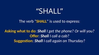 “SHALL”
The verb “SHALL” is used to express:
Asking what to do: Shall I get the phone? Or will you?
Offer: Shall I call a cab?
Suggestion: Shall I call again on Thursday?
 