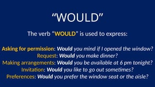 “WOULD”
The verb “WOULD” is used to express:
Asking for permission: Would you mind if I opened the window?
Request: Would you make dinner?
Making arrangements: Would you be available at 6 pm tonight?
Invitation: Would you like to go out sometimes?
Preferences: Would you prefer the window seat or the aisle?
 