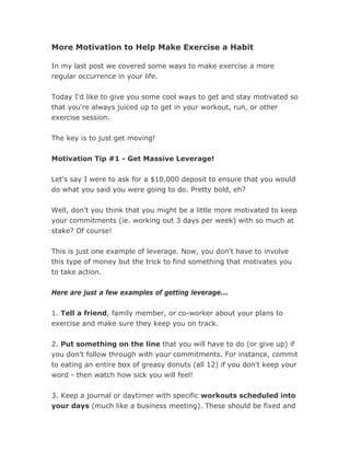 More Motivation to Help Make Exercise a Habit

In my last post we covered some ways to make exercise a more
regular occurrence in your life.


Today I'd like to give you some cool ways to get and stay motivated so
that you're always juiced up to get in your workout, run, or other
exercise session.


The key is to just get moving!


Motivation Tip #1 - Get Massive Leverage!


Let's say I were to ask for a $10,000 deposit to ensure that you would
do what you said you were going to do. Pretty bold, eh?


Well, don't you think that you might be a little more motivated to keep
your commitments (ie. working out 3 days per week) with so much at
stake? Of course!


This is just one example of leverage. Now, you don't have to involve
this type of money but the trick to find something that motivates you
to take action.

Here are just a few examples of getting leverage...


1. Tell a friend, family member, or co-worker about your plans to
exercise and make sure they keep you on track.


2. Put something on the line that you will have to do (or give up) if
you don't follow through with your commitments. For instance, commit
to eating an entire box of greasy donuts (all 12) if you don't keep your
word - then watch how sick you will feel!


3. Keep a journal or daytimer with specific workouts scheduled into
your days (much like a business meeting). These should be fixed and
 