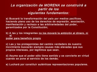 La organización de MORENA se construirá a
partir de los
siguientes fundamentos:
a) Buscará la transformación del país por medios pacíficos,
haciendo pleno uso de los derechos de expresión, asociación,
manifestación y rechazo a las arbitrariedades del poder,
garantizados por la Constitución;
b) A las y los integrantes no los moverá la ambición al dinero, ni
el
poder para beneficio propio
c) Las y los protagonistas del cambio verdadero de nuestro
movimiento buscarán siempre causas más elevadas que sus
propios intereses, por legítimos que sean.
d) Asume que el poder sólo tiene sentido y se convierte en virtud
cuando se pone al servicio de los demás;
e) Luchará por constituir auténticas representaciones populares.
 