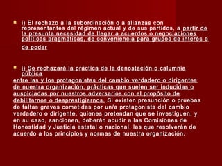  i) El rechazo a la subordinación o a alianzas con
representantes del régimen actual y de sus partidos, a partir de
la presunta necesidad de llegar a acuerdos o negociaciones
políticas pragmáticas, de conveniencia para grupos de interés o
de poder
 j) Se rechazará la práctica de la denostación o calumnia
pública
entre las y los protagonistas del cambio verdadero o dirigentes
de nuestra organización, prácticas que suelen ser inducidas o
auspiciadas por nuestros adversarios con el propósito de
debilitarnos o desprestigiarnos. Si existen presunción o pruebas
de faltas graves cometidas por un/a protagonista del cambio
verdadero o dirigente, quienes pretendan que se investiguen, y
en su caso, sancionen, deberán acudir a las Comisiones de
Honestidad y Justicia estatal o nacional, las que resolverán de
acuerdo a los principios y normas de nuestra organización.
 
