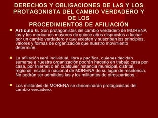 DERECHOS Y OBLIGACIONES DE LAS Y LOS
PROTAGONISTA DEL CAMBIO VERDADERO Y
DE LOS
PROCEDIMIENTOS DE AFILIACIÓN
 Artículo 6. Son protagonistas del cambio verdadero de MORENA
las y los mexicanos mayores de quince años dispuestos a luchar
por un cambio verdadero y que acepten y suscriban los principios,
valores y formas de organización que nuestro movimiento
determine.
 La afiliación será individual, libre y pacífica, quienes decidan
sumarse a nuestra organización podrán hacerlo en trabajo casa por
casa, por Internet o en cualquier instancia municipal, distrital,
regional, estatal o nacional de MORENA de su lugar de residencia.
No podrán ser admitidos las y los militantes de otros partidos.
 Los militantes de MORENA se denominarán protagonistas del
cambio verdadero.
 