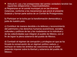  Artículo 8. Las y los protagonistas del cambio verdadero tendrán las
siguientes obligaciones y responsabilidades:
a) Registrarse en el comité municipal y/o en las diversas
instancias, conforme a los mecanismos que prevé el presente
Estatuto y formar parte activa de un Comité de Protagonistas;
b) Participar en la lucha por la transformación democrática y
justa de nuestro país;
c) Contribuir de manera decidida a la defensa y reconocimiento
del patrimonio y los derechos humanos económicos, sociales,
culturales y políticos de las y los ciudadanos en lo individual y
de las colectividades que integran al pueblo de México, con el
fin de lograr la plena soberanía del pueblo de México;
d) Combatir el régimen de corrupción y privilegios en que se ha
fincado la conservación de un régimen político caduco, y
rechazar en todos los ámbitos las coacciones que el poder
pretenda imponer sobre la libertad y soberanía del pueblo de
México;
 