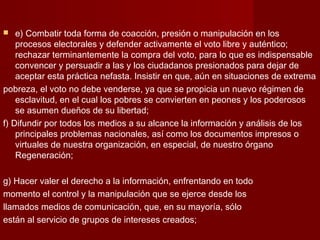  e) Combatir toda forma de coacción, presión o manipulación en los
procesos electorales y defender activamente el voto libre y auténtico;
rechazar terminantemente la compra del voto, para lo que es indispensable
convencer y persuadir a las y los ciudadanos presionados para dejar de
aceptar esta práctica nefasta. Insistir en que, aún en situaciones de extrema
pobreza, el voto no debe venderse, ya que se propicia un nuevo régimen de
esclavitud, en el cual los pobres se convierten en peones y los poderosos
se asumen dueños de su libertad;
f) Difundir por todos los medios a su alcance la información y análisis de los
principales problemas nacionales, así como los documentos impresos o
virtuales de nuestra organización, en especial, de nuestro órgano
Regeneración;
g) Hacer valer el derecho a la información, enfrentando en todo
momento el control y la manipulación que se ejerce desde los
llamados medios de comunicación, que, en su mayoría, sólo
están al servicio de grupos de intereses creados;
 