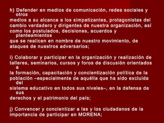 h) Defender en medios de comunicación, redes sociales y
otros
medios a su alcance a los simpatizantes, protagonistas del
cambio verdadero y dirigentes de nuestra organización, así
como los postulados, decisiones, acuerdos y
planteamientos
que se realicen en nombre de nuestro movimiento, de
ataques de nuestros adversarios;
i) Colaborar y participar en la organización y realización de
talleres, seminarios, cursos y foros de discusión orientados
a
la formación, capacitación y concientización política de la
población –especialmente de aquélla que ha sido excluida
del
sistema educativo en todos sus niveles–, en la defensa de
sus
derechos y el patrimonio del país;
j) Convencer y concientizar a las y los ciudadanos de la
importancia de participar en MORENA;
 