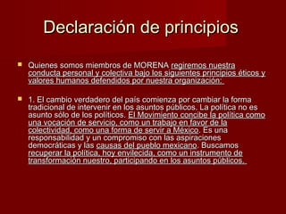 Declaración de principiosDeclaración de principios
 Quienes somos miembros de MORENAQuienes somos miembros de MORENA regiremos nuestraregiremos nuestra
conducta personal y colectiva bajo los siguientes principios éticos yconducta personal y colectiva bajo los siguientes principios éticos y
valores humanos defendidos por nuestra organización:valores humanos defendidos por nuestra organización:
 1. El cambio verdadero del país comienza por cambiar la forma1. El cambio verdadero del país comienza por cambiar la forma
tradicional de intervenir en los asuntos públicos. La política no estradicional de intervenir en los asuntos públicos. La política no es
asunto sólo de los políticos.asunto sólo de los políticos. El Movimiento concibe la política comoEl Movimiento concibe la política como
una vocación de servicio, como un trabajo en favor de launa vocación de servicio, como un trabajo en favor de la
colectividad, como una forma de servir a Méxicocolectividad, como una forma de servir a México. Es una. Es una
responsabilidad y un compromiso con las aspiracionesresponsabilidad y un compromiso con las aspiraciones
democráticas y lasdemocráticas y las causas del pueblo mexicanocausas del pueblo mexicano. Buscamos. Buscamos
recuperar la política, hoy envilecida, como un instrumento derecuperar la política, hoy envilecida, como un instrumento de
transformación nuestro, participando en los asuntos públicos.transformación nuestro, participando en los asuntos públicos.
 