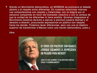  Siendo un Movimiento democrático, en MORENA se promueve el debateSiendo un Movimiento democrático, en MORENA se promueve el debate
abierto y el respeto entre diferentes. En nuestras relaciones internasabierto y el respeto entre diferentes. En nuestras relaciones internas
nos comportaremos con respeto y fraternidad, con la alegría por elnos comportaremos con respeto y fraternidad, con la alegría por el
esfuerzo compartido en favor del bienestar colectivo y con la certeza deesfuerzo compartido en favor del bienestar colectivo y con la certeza de
que la unidad de los diferentes lo hace posible. Quienes integramos elque la unidad de los diferentes lo hace posible. Quienes integramos el
Movimiento tenemos derecho a ejercer a plenitud nuestra libertad y elMovimiento tenemos derecho a ejercer a plenitud nuestra libertad y el
derecho a disentir, procurando expresarnos en público con respetoderecho a disentir, procurando expresarnos en público con respeto
hacia los demás. Podemos tener diferencias, pero nos une el objetivohacia los demás. Podemos tener diferencias, pero nos une el objetivo
superior de transformar a México como una nación democrática, justa ysuperior de transformar a México como una nación democrática, justa y
libre.libre.
 