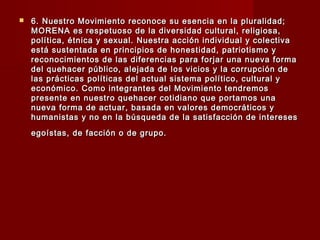  6. Nuestro Movimiento reconoce su esencia en la pluralidad;6. Nuestro Movimiento reconoce su esencia en la pluralidad;
MORENA es respetuoso de la diversidad cultural, religiosa,MORENA es respetuoso de la diversidad cultural, religiosa,
política, étnica y sexual. Nuestra acción individual y colectivapolítica, étnica y sexual. Nuestra acción individual y colectiva
está sustentada en principios de honestidad, patriotismo yestá sustentada en principios de honestidad, patriotismo y
reconocimientos de las diferencias para forjar una nueva formareconocimientos de las diferencias para forjar una nueva forma
del quehacer público, alejada de los vicios y la corrupción dedel quehacer público, alejada de los vicios y la corrupción de
las prácticas políticas del actual sistema político, cultural ylas prácticas políticas del actual sistema político, cultural y
económico. Como integrantes del Movimiento tendremoseconómico. Como integrantes del Movimiento tendremos
presente en nuestro quehacer cotidiano que portamos unapresente en nuestro quehacer cotidiano que portamos una
nueva forma de actuar, basada en valores democráticos ynueva forma de actuar, basada en valores democráticos y
humanistas y no en la búsqueda de la satisfacción de intereseshumanistas y no en la búsqueda de la satisfacción de intereses
egoístas, de facción o de grupo.egoístas, de facción o de grupo.
 