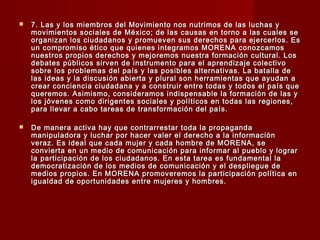  7. Las y los miembros del Movimiento nos nutrimos de las luchas y7. Las y los miembros del Movimiento nos nutrimos de las luchas y
movimientos sociales de México; de las causas en torno a las cuales semovimientos sociales de México; de las causas en torno a las cuales se
organizan los ciudadanos y promueven sus derechos para ejercerlos. Esorganizan los ciudadanos y promueven sus derechos para ejercerlos. Es
un compromiso ético que quienes integramos MORENA conozcamosun compromiso ético que quienes integramos MORENA conozcamos
nuestros propios derechos y mejoremos nuestra formación cultural. Losnuestros propios derechos y mejoremos nuestra formación cultural. Los
debates públicos sirven de instrumento para el aprendizaje colectivodebates públicos sirven de instrumento para el aprendizaje colectivo
sobre los problemas del país y las posibles alternativas. La batalla desobre los problemas del país y las posibles alternativas. La batalla de
las ideas y la discusión abierta y plural son herramientas que ayudan alas ideas y la discusión abierta y plural son herramientas que ayudan a
crear conciencia ciudadana y a construir entre todas y todos el país quecrear conciencia ciudadana y a construir entre todas y todos el país que
queremos. Asimismo, consideramos indispensable la formación de las yqueremos. Asimismo, consideramos indispensable la formación de las y
los jóvenes como dirigentes sociales y políticos en todas las regiones,los jóvenes como dirigentes sociales y políticos en todas las regiones,
para llevar a cabo tareas de transformación del país.para llevar a cabo tareas de transformación del país.
 De manera activa hay que contrarrestar toda la propagandaDe manera activa hay que contrarrestar toda la propaganda
manipuladora y luchar por hacer valer el derecho a la informaciónmanipuladora y luchar por hacer valer el derecho a la información
veraz. Es ideal que cada mujer y cada hombre de MORENA, severaz. Es ideal que cada mujer y cada hombre de MORENA, se
convierta en un medio de comunicación para informar al pueblo y lograrconvierta en un medio de comunicación para informar al pueblo y lograr
la participación de los ciudadanos. En esta tarea es fundamental lala participación de los ciudadanos. En esta tarea es fundamental la
democratización de los medios de comunicación y el despliegue dedemocratización de los medios de comunicación y el despliegue de
medios propios. En MORENA promoveremos la participación política enmedios propios. En MORENA promoveremos la participación política en
igualdad de oportunidades entre mujeres y hombres.igualdad de oportunidades entre mujeres y hombres.
 