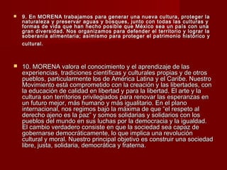  9. En MORENA trabajamos para generar una nueva cultura, proteger la9. En MORENA trabajamos para generar una nueva cultura, proteger la
naturaleza y preservar aguas y bosques, junto con todas las culturas ynaturaleza y preservar aguas y bosques, junto con todas las culturas y
formas de vida que han hecho posible que México sea un país con unaformas de vida que han hecho posible que México sea un país con una
gran diversidad. Nos organizamos para defender el territorio y lograr lagran diversidad. Nos organizamos para defender el territorio y lograr la
soberanía alimentaria; asimismo para proteger el patrimonio histórico ysoberanía alimentaria; asimismo para proteger el patrimonio histórico y
cultural.cultural.
 10. MORENA valora el conocimiento y el aprendizaje de las10. MORENA valora el conocimiento y el aprendizaje de las
experiencias, tradiciones científicas y culturales propias y de otrosexperiencias, tradiciones científicas y culturales propias y de otros
pueblos, particularmente los de América Latina y el Caribe. Nuestropueblos, particularmente los de América Latina y el Caribe. Nuestro
Movimiento está comprometido con la creación y las libertades, conMovimiento está comprometido con la creación y las libertades, con
la educación de calidad en libertad y para la libertad. El arte y lala educación de calidad en libertad y para la libertad. El arte y la
cultura son territorios privilegiados para renovar las esperanzas encultura son territorios privilegiados para renovar las esperanzas en
un futuro mejor, más humano y más igualitario. En el planoun futuro mejor, más humano y más igualitario. En el plano
internacional, nos regimos bajo la máxima de que “el respeto alinternacional, nos regimos bajo la máxima de que “el respeto al
derecho ajeno es la paz” y somos solidarias y solidarios con losderecho ajeno es la paz” y somos solidarias y solidarios con los
pueblos del mundo en sus luchas por la democracia y la igualdad.pueblos del mundo en sus luchas por la democracia y la igualdad.
El cambio verdadero consiste en que la sociedad sea capaz deEl cambio verdadero consiste en que la sociedad sea capaz de
gobernarse democráticamente, lo que implica una revolucióngobernarse democráticamente, lo que implica una revolución
cultural y moral. Nuestro principal objetivo es construir una sociedadcultural y moral. Nuestro principal objetivo es construir una sociedad
libre, justa, solidaria, democrática y fraterna.libre, justa, solidaria, democrática y fraterna.
 