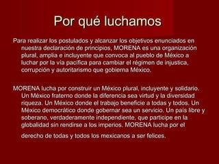 Por qué luchamosPor qué luchamos
Para realizar los postulados y alcanzar los objetivos enunciados enPara realizar los postulados y alcanzar los objetivos enunciados en
nuestra declaración de principios, MORENA es una organizaciónnuestra declaración de principios, MORENA es una organización
plural, amplia e incluyente que convoca al pueblo de México aplural, amplia e incluyente que convoca al pueblo de México a
luchar por la vía pacífica para cambiar el régimen de injustica,luchar por la vía pacífica para cambiar el régimen de injustica,
corrupción y autoritarismo que gobierna México.corrupción y autoritarismo que gobierna México.
MORENA lucha por construir un México plural, incluyente y solidario.MORENA lucha por construir un México plural, incluyente y solidario.
Un México fraterno donde la diferencia sea virtud y la diversidadUn México fraterno donde la diferencia sea virtud y la diversidad
riqueza. Un México donde el trabajo beneficie a todas y todos. Unriqueza. Un México donde el trabajo beneficie a todas y todos. Un
México democrático donde gobernar sea un servicio. Un país libre yMéxico democrático donde gobernar sea un servicio. Un país libre y
soberano, verdaderamente independiente, que participe en lasoberano, verdaderamente independiente, que participe en la
globalidad sin rendirse a los imperios. MORENA lucha por elglobalidad sin rendirse a los imperios. MORENA lucha por el
derecho de todas y todos los mexicanos a ser felices.derecho de todas y todos los mexicanos a ser felices.
 