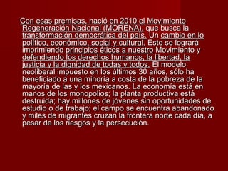 Con esas premisas, nació en 2010 el MovimientoCon esas premisas, nació en 2010 el Movimiento
Regeneración Nacional (MORENA),Regeneración Nacional (MORENA), que busca laque busca la
transformación democrática del país.transformación democrática del país. UnUn cambio en locambio en lo
político, económico, social y cultural.político, económico, social y cultural. Esto se lograráEsto se logrará
imprimiendoimprimiendo principios éticos a nuestroprincipios éticos a nuestro Movimiento yMovimiento y
defendiendo los derechos humanos, la libertad, ladefendiendo los derechos humanos, la libertad, la
justicia y la dignidad de todas y todos.justicia y la dignidad de todas y todos. El modeloEl modelo
neoliberal impuesto en los últimos 30 años, sólo haneoliberal impuesto en los últimos 30 años, sólo ha
beneficiado a una minoría a costa de la pobreza de labeneficiado a una minoría a costa de la pobreza de la
mayoría de las y los mexicanos. La economía está enmayoría de las y los mexicanos. La economía está en
manos de los monopolios; la planta productiva estámanos de los monopolios; la planta productiva está
destruida; hay millones de jóvenes sin oportunidades dedestruida; hay millones de jóvenes sin oportunidades de
estudio o de trabajo; el campo se encuentra abandonadoestudio o de trabajo; el campo se encuentra abandonado
y miles de migrantes cruzan la frontera norte cada día, ay miles de migrantes cruzan la frontera norte cada día, a
pesar de los riesgos y la persecución.pesar de los riesgos y la persecución.
 