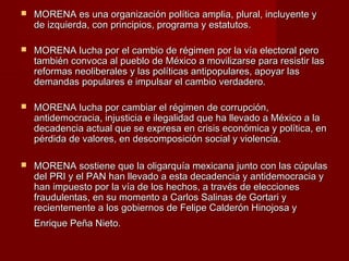  MORENA es una organización política amplia, plural, incluyente yMORENA es una organización política amplia, plural, incluyente y
de izquierda, con principios, programa y estatutos.de izquierda, con principios, programa y estatutos.
 MORENA lucha por el cambio de régimen por la vía electoral peroMORENA lucha por el cambio de régimen por la vía electoral pero
también convoca al pueblo de México a movilizarse para resistir lastambién convoca al pueblo de México a movilizarse para resistir las
reformas neoliberales y las políticas antipopulares, apoyar lasreformas neoliberales y las políticas antipopulares, apoyar las
demandas populares e impulsar el cambio verdadero.demandas populares e impulsar el cambio verdadero.
 MORENA lucha por cambiar el régimen de corrupción,MORENA lucha por cambiar el régimen de corrupción,
antidemocracia, injusticia e ilegalidad que ha llevado a México a laantidemocracia, injusticia e ilegalidad que ha llevado a México a la
decadencia actual que se expresa en crisis económica y política, endecadencia actual que se expresa en crisis económica y política, en
pérdida de valores, en descomposición social y violencia.pérdida de valores, en descomposición social y violencia.
 MORENA sostiene que la oligarquía mexicana junto con las cúpulasMORENA sostiene que la oligarquía mexicana junto con las cúpulas
del PRI y el PAN han llevado a esta decadencia y antidemocracia ydel PRI y el PAN han llevado a esta decadencia y antidemocracia y
han impuesto por la vía de los hechos, a través de eleccioneshan impuesto por la vía de los hechos, a través de elecciones
fraudulentas, en su momento a Carlos Salinas de Gortari yfraudulentas, en su momento a Carlos Salinas de Gortari y
recientemente a los gobiernos de Felipe Calderón Hinojosa yrecientemente a los gobiernos de Felipe Calderón Hinojosa y
Enrique Peña Nieto.Enrique Peña Nieto.
 
