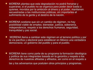  MORENA plantea que esta degradación no podrá frenarse yMORENA plantea que esta degradación no podrá frenarse y
superarse, si el pueblo no se organiza para poder decir basta asuperarse, si el pueblo no se organiza para poder decir basta a
quienes, movidos por la ambición al dinero y al poder, mantienenquienes, movidos por la ambición al dinero y al poder, mantienen
secuestradas a las instituciones públicas, sin importarles elsecuestradas a las instituciones públicas, sin importarles el
sufrimiento de la gente y el destino de la nación.sufrimiento de la gente y el destino de la nación.
 MORENA sostiene que sin un cambio de régimen, no hayMORENA sostiene que sin un cambio de régimen, no hay
posibilidad viable de empleo, bienestar, justicia, soberanía,posibilidad viable de empleo, bienestar, justicia, soberanía,
independencia, respeto a los derechos humanos, seguridad,independencia, respeto a los derechos humanos, seguridad,
tranquilidad y paz social.tranquilidad y paz social.
 MORENA llama a cambiar este régimen en el terreno político y porMORENA llama a cambiar este régimen en el terreno político y por
la vía pacífica y electoral para establecer en México una verdaderala vía pacífica y electoral para establecer en México una verdadera
democracia, un gobierno del pueblo y para el pueblo.democracia, un gobierno del pueblo y para el pueblo.
 MORENA tiene como parte de su programa la formación ideológicaMORENA tiene como parte de su programa la formación ideológica
y política de sus integrantes basada en la garantía y respeto a losy política de sus integrantes basada en la garantía y respeto a los
derechos de nuestras afiliadas y afiliados, así como en el respeto aderechos de nuestras afiliadas y afiliados, así como en el respeto a
las y los adversarios que postulen otros principios y programas.las y los adversarios que postulen otros principios y programas.
 